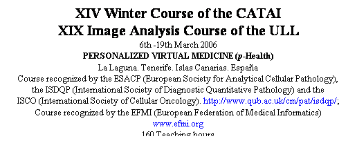 Cuadro de texto: XIV Winter Course of the CATAI
XIX Image Analysis Course of the ULL
6th -19th March 2006
PERSONALIZED VIRTUAL MEDICINE (p-Health)
La Laguna. Tenerife. Islas Canarias. Espaa
Course recognized by the ESACP (European Society for Analytical Cellular Pathology), 
the ISDQP (International Society of Diagnostic Quantitative Pathology) and the 
ISCO (International Society of Cellular Oncology). http://www.qub.ac.uk/cm/pat/isdqp/; 
Course recognized by the EFMI (European Federation of Medical Informatics) 
www.efmi.org 
160 Teaching hours
